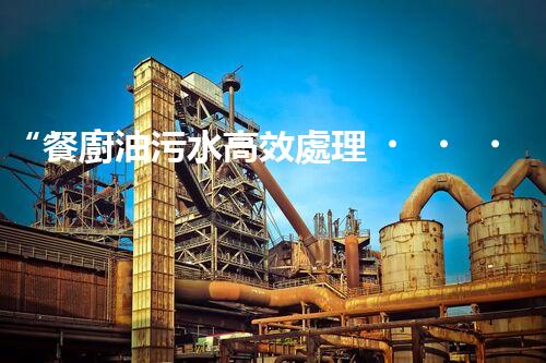 “餐廚油污水高效處理，綠色環(huán)保新篇章”